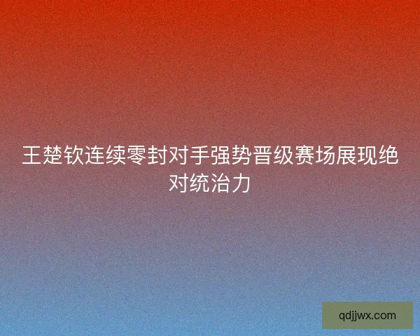 王楚钦连续零封对手强势晋级赛场展现绝对统治力