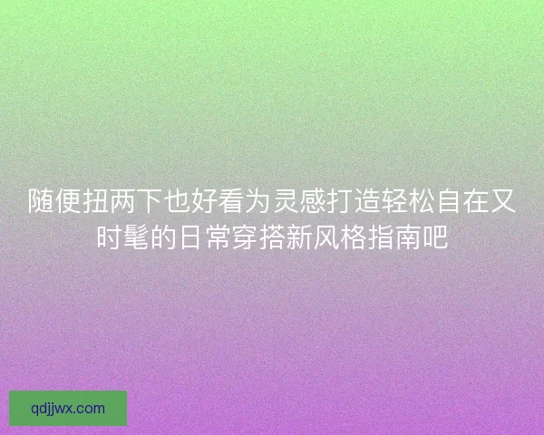 随便扭两下也好看为灵感打造轻松自在又时髦的日常穿搭新风格指南吧