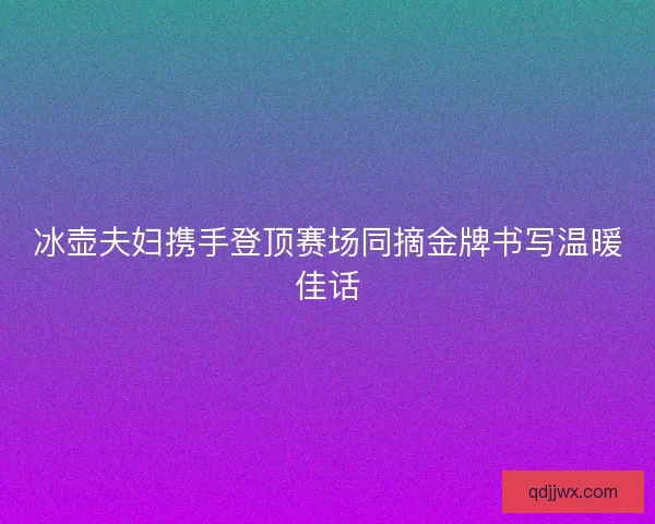 冰壶夫妇携手登顶赛场同摘金牌书写温暖佳话