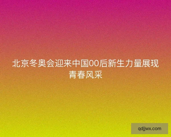 北京冬奥会迎来中国00后新生力量展现青春风采