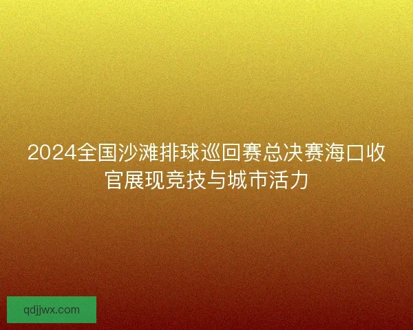 2024全国沙滩排球巡回赛总决赛海口收官展现竞技与城市活力